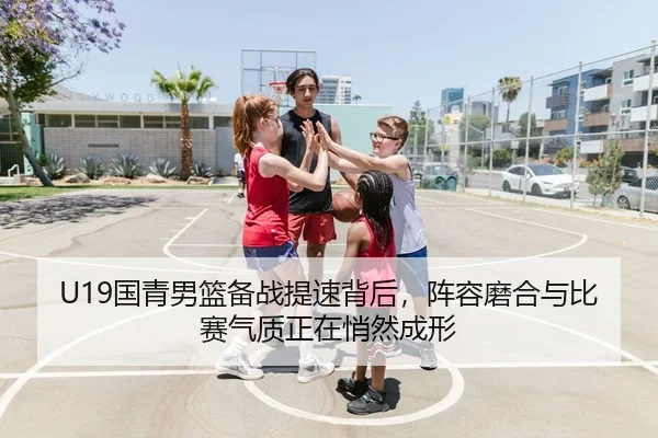 U19国青男篮备战提速背后，阵容磨合与比赛气质正在悄然成形